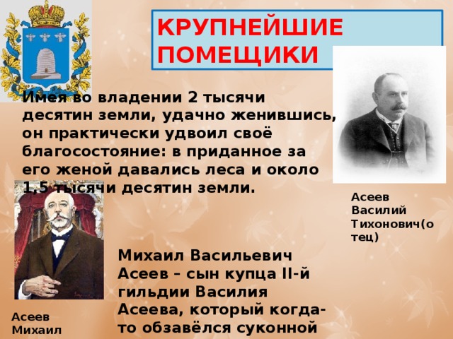 КРУПНЕЙШИЕ ПОМЕЩИКИ  Имея во владении 2 тысячи десятин земли, удачно женившись, он практически удвоил своё благосостояние: в приданное за его женой давались леса и около 1,5 тысячи десятин земли. Асеев Василий Тихонович(отец) Михаил Васильевич Асеев – сын купца II-й гильдии Василия Асеева, который когда-то обзавёлся суконной фабрикой в селе Арженка Асеев Михаил Васильевич (сын) 