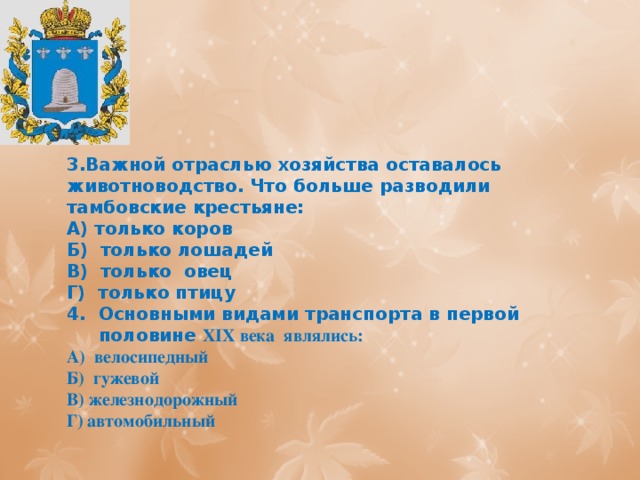 3.Важной отраслью хозяйства оставалось животноводство. Что больше разводили тамбовские крестьяне: А) только коров Б) только лошадей В) только овец Г) только птицу Основными видами транспорта в первой половине XIX века являлись: А) велосипедный Б) гужевой В) железнодорожный Г) автомобильный 