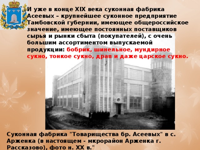 И уже в конце XIX века суконная фабрика Асеевых – крупнейшее суконное предприятие Тамбовской губернии, имеющее общероссийское значение, имеющее постоянных поставщиков сырья и рынки сбыта (покупателей), с очень большим ассортиментом выпускаемой продукции: бобрик, шинельное, мундирное сукно, тонкое сукно, драп и даже царское сукно. Суконная фабрика 