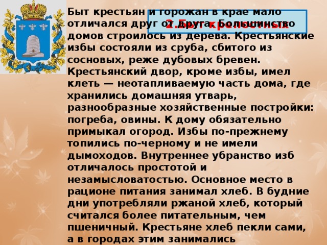 Быт крестьян и горожан в крае мало отличался друг от друга. Большинство домов строилось из дерева. Крестьянские избы состояли из сруба, сбитого из сосновых, реже дубовых бревен. Крестьянский двор, кроме избы, имел клеть — неотапливаемую часть дома, где хранились домашняя утварь, разнообразные хозяйственные постройки: погреба, овины. К дому обязательно примыкал огород. Избы по-прежнему топились по-черному и не имели дымоходов. Внутреннее убранство изб отличалось простотой и незамысловатостью. Основное место в рационе питания занимал хлеб. В будние дни употребляли ржаной хлеб, который считался более питательным, чем пшеничный. Крестьяне хлеб пекли сами, а в городах этим занимались специальные ремесленники. 2.Быт крепостных 