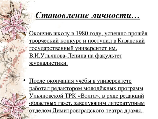 Становление личности… Окончив школу в 1980 году, успешно прошёл творческий конкурс и поступил в Казанский государственный университет им. В.И.Ульянова-Ленина на факультет журналистики. После окончания учёбы в университете работал редактором молодёжных программ Ульяновской ТРК «Волга», в ряде редакций областных газет, заведующим литературным отделом Димитровградского театра драмы. 