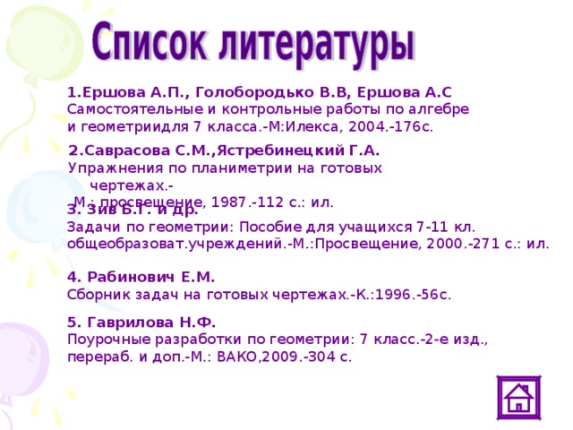 1.Ершова А.П., Голобородько В.В, Ершова А.С  Самостоятельные и контрольные работы по алгебре и геометриидля 7 класса.-М:Илекса, 2004.-176с. 2.Саврасова С.М.,Ястребинецкий Г.А. Упражнения по планиметрии на готовых чертежах.-  М.: просвещение, 1987.-112 с.: ил. 3. Зив Б.Г. и др. Задачи по геометрии: Пособие для учащихся 7-11 кл. общеобразоват.учреждений.-М.:Просвещение, 2000.-271 с.: ил. 4. Рабинович Е.М. Сборник задач на готовых чертежах.-К.:1996.-56с. 5. Гаврилова Н.Ф. Поурочные разработки по геометрии: 7 класс.-2-е изд., перераб. и доп.-М.: ВАКО,2009.-304 с. 