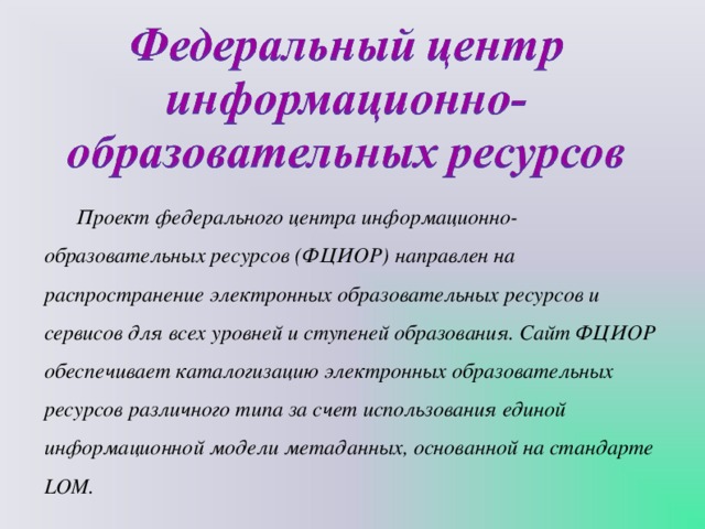 Проект федерального центра информационно-образовательных ресурсов (ФЦИОР) направлен на распространение электронных образовательных ресурсов и сервисов для всех уровней и ступеней образования. Сайт ФЦИОР обеспечивает каталогизацию электронных образовательных ресурсов различного типа за счет использования единой информационной модели метаданных, основанной на стандарте LOM. 