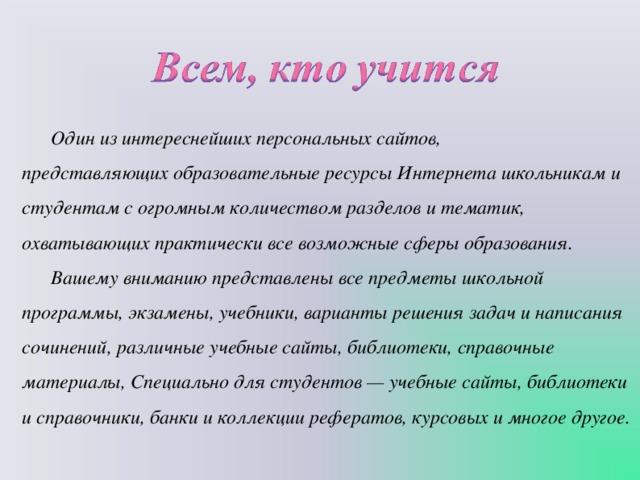Один из интереснейших персональных сайтов, представляющих образовательные ресурсы Интернета школьникам и студентам с огромным количеством разделов и тематик, охватывающих практически все возможные сферы образования. Вашему вниманию представлены все предметы школьной программы, экзамены, учебники, варианты решения задач и написания сочинений, различные учебные сайты, библиотеки, справочные материалы, Специально для студентов — учебные сайты, библиотеки и справочники, банки и коллекции рефератов, курсовых и многое другое.   