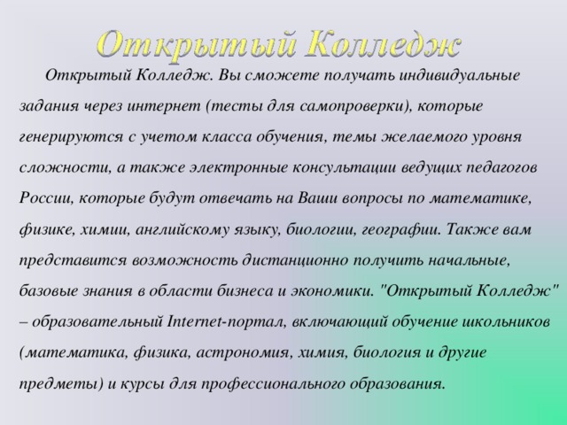 Открытый Колледж. Вы сможете получать индивидуальные задания через интернет (тесты для самопроверки), которые генерируются с учетом класса обучения, темы желаемого уровня сложности, а также электронные консультации ведущих педагогов России, которые будут отвечать на Ваши вопросы по математике, физике, химии, английскому языку, биологии, географии. Также вам представится возможность дистанционно получить начальные, базовые знания в области бизнеса и экономики. 