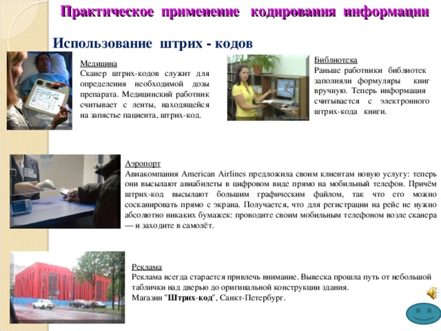 Практическое применение кодирования информации Использование штрих - кодов Библиотека Раньше работники библиотек заполняли формуляры книг вручную. Теперь информация считывается с электронного штрих-кода книги. Медицина Сканер штрих-кодов служит для определения необходимой дозы препарата. Медицинский работник считывает с ленты, находящейся на запястье пациента, штрих-код. Аэропорт Авиакомпания American Airlines предложила своим клиентам новую услугу: теперь они высылают авиабилеты в цифровом виде прямо на мобильный телефон. Причём штрих-код высылают большим графическим файлом, так что его можно сосканировать прямо с экрана. Получается, что для регистрации на рейс не нужно абсолютно никаких бумажек: проводите своим мобильным телефоном возле сканера — и заходите в самолёт. Реклама Реклама всегда старается привлечь внимание. Вывеска прошла путь от небольшой таблички над дверью до оригинальной конструкции здания.  Магазин 
