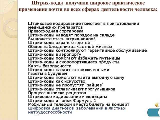 Штрих-коды получили широкое практическое применение почти во всех сферах деятельности человека:   Штриховое кодирование помогает в приготовлении медицинских препаратов  Превосходная сортировка  Штрих-коды наводят порядок на складе  Вы можете стать штрих-кодом!  Штрих-коды охраняют детей  Общее наблюдение за частной жизнью  Штрих-коды контролируют гарантийное обслуживание  Штрих-коды в аэропорту  Штрих-коды помогают избежать путаницы  Штрих-коды и скоропортящиеся продукты  Карты безопасности  Штрих-коды следят за заключенными  Газеты в будущем  Штрих-коды помогают найти выгодную цену  Штрих-коды как искусство  Штрих-коды не пропустят `зайцев`  Штрих-коды отлавливают прогульщиков  Процесс выписки рецептов  Штриховое кодирование и медицина  Штрих-коды и гонки Формулы 1  Мобильный телефон вместо билета на концерт  Шифровка диагнозов заболеваний в листках нетрудоспособности 