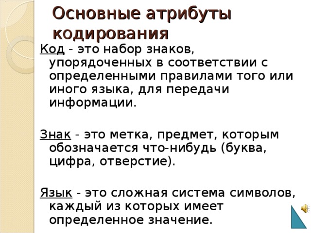 Основные атрибуты кодирования Код - это набор знаков, упорядоченных в соответствии с определенными правилами того или иного языка, для передачи информации. Знак - это метка, предмет, которым обозначается что-нибудь (буква, цифра, отверстие). Язык - это сложная система символов, каждый из которых имеет определенное значение. 