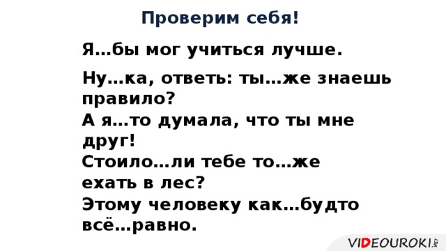 Проверим себя! Я…бы мог учиться лучше. Ну…ка, ответь: ты…же  знаешь правило? А я…то думала, что ты мне друг! Стоило…ли тебе то…же ехать в лес? Этому человеку как…будто всё…равно. 