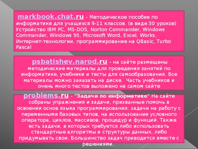   markbook . chat . ru  - Методическое пособие по информатике для учащихся 9-11 классов. (в виде 30 уроков) Устройство IBM PC, MS-DOS, Norton Commander, Windows Commander, Windows 95, Microsoft Word, Excel, Works, Интернет-технологии, программирование на QBasic, Turbo Pascal  psbatishev . narod . ru  - на сайте размещены методические материалы для проведения занятий по информатике, учебники и тесты для самообразования. Все материалы можно заказать на диске.  Часть учебников и очень много тестов выложено на самом сайте problems . ru  - 