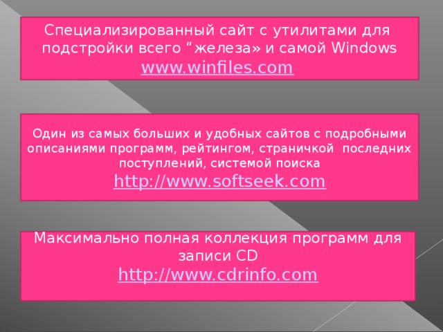 C пециализированный сайт с утилитами для подстройки всего “железа» и самой Windows www.winfiles.com  Один из самых больших и удобных сайтов с подробными описаниями программ, рейтингом, страничкой последних поступлений, системой поиска http://www.softseek.com Максимально полная коллекция программ для записи CD http://www.cdrinfo.com  