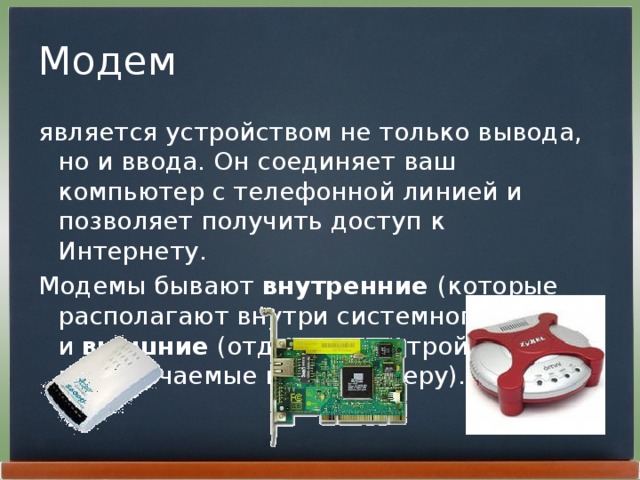 Модем является устройством не только вывода, но и ввода. Он соединяет ваш компьютер с телефонной линией и позволяет получить доступ к Интернету. Модемы бывают внутренние (которые располагают внутри системного блока) и внешние (отдельные устройства, подключаемые к компьютеру). 