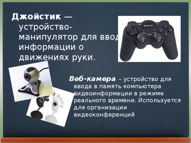 Джойстик  — устройство-манипулятор для ввода информации о движениях руки. Веб-камера  – устройство для ввода в память компьютера видеоинформации в режиме реального времени. Используется для организации видеоконференций . 