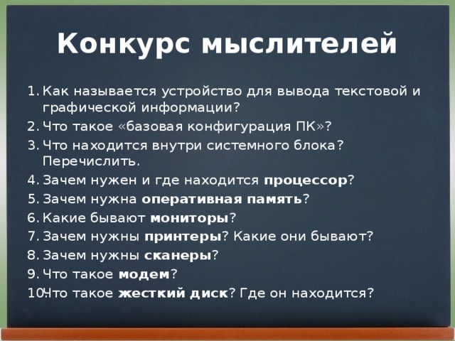 Конкурс мыслителей Как называется устройство для вывода текстовой и графической информации? Что такое «базовая конфигурация ПК»? Что находится внутри системного блока? Перечислить. Зачем нужен и где находится  процессор ? Зачем нужна оперативная память ? Какие бывают  мониторы ? Зачем нужны  принтеры ? Какие они бывают? Зачем нужны  сканеры ? Что такое  модем ? Что такое жесткий диск ? Где он находится? 