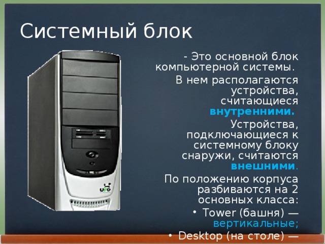 Системный блок - Это основной блок компьютерной системы. В нем располагаются устройства, считающиеся внутренними.  Устройства, подключающиеся к системному блоку снаружи, считаются внешними . По положению корпуса разбиваются на 2 основных класса: Tower (башня) — вертикальные; Desktop (на столе) — горизонтальные. 