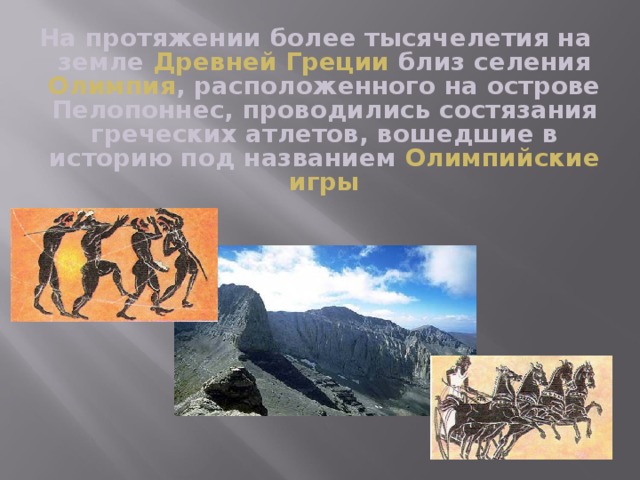 На протяжении более тысячелетия на земле Древней Греции близ селения Олимпия , расположенного на острове Пелопоннес, проводились состязания греческих атлетов, вошедшие в историю под названием Олимпийские игры 