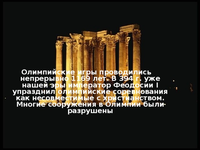 Олимпийские игры проводились непрерывно 1169 лет. В 394 г. уже нашей эры император Феодосии I упразднил олимпийские соревнования как несовместимые с христианством. Многие сооружения в Олимпии были разрушены   