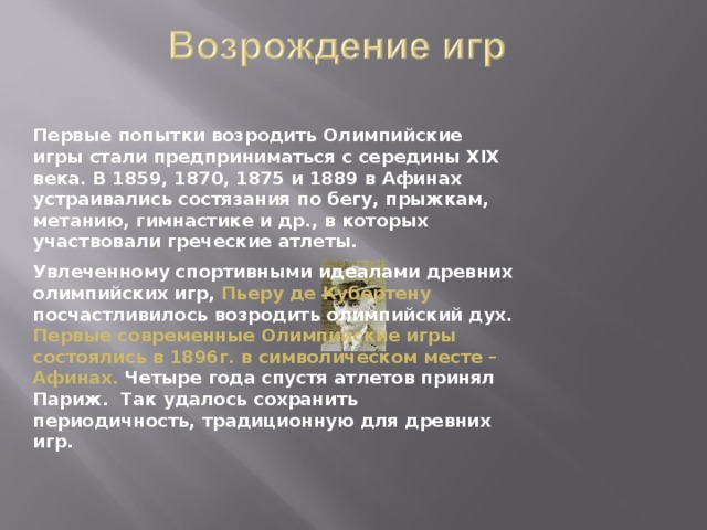 Первые попытки возродить Олимпийские игры стали предприниматься с середины XIX века. В 1859, 1870, 1875 и 1889 в Афинах устраивались состязания по бегу, прыжкам, метанию, гимнастике и др., в которых участвовали греческие атлеты.   Увлеченному спортивными идеалами древних олимпийских игр, Пьеру де Кубертену посчастливилось возродить олимпийский дух. Первые современные Олимпийские игры состоялись в 1896г. в символическом месте – Афинах. Четыре года спустя атлетов принял Париж. Так удалось сохранить периодичность, традиционную для древних игр. 