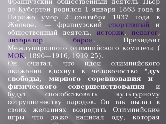 Французский общественный деятель Пьер де Кубертен родился 1 января 1863 года в Париже умер 2 сентября 1937 года в Женеве.  — французский спортивный и общественный деятель, историк , педагог , литератор ; барон . Президент Международного олимпийского комитета ( МОК , 1896—1916, 1919-25). Он считал, что идеи олимпийского движения вдохнут в человечество 