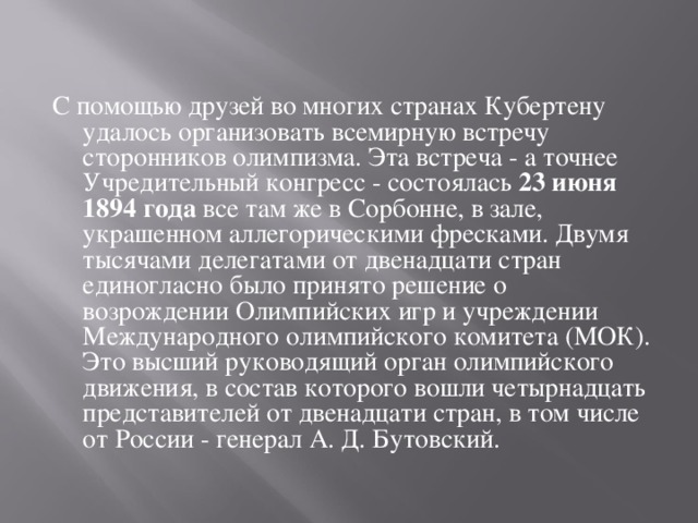 С помощью друзей во многих странах Кубертену удалось организовать всемирную встречу сторонников олимпизма. Эта встреча - а точнее Учредительный конгресс - состоялась 23 июня 1894 года все там же в Сорбонне, в зале, украшенном аллегорическими фресками. Двумя тысячами делегатами от двенадцати стран единогласно было принято решение о возрождении Олимпийских игр и учреждении Международного олимпийского комитета (МОК). Это высший руководящий орган олимпийского движения, в состав которого вошли четырнадцать представителей от двенадцати стран, в том числе от России - генерал А. Д. Бутовский. 