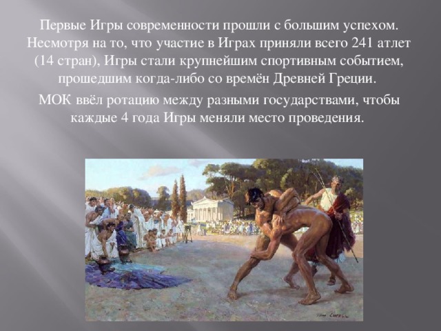 Первые Игры современности прошли с большим успехом. Несмотря на то, что участие в Играх приняли всего 241 атлет (14 стран), Игры стали крупнейшим спортивным событием, прошедшим когда-либо со времён Древней Греции. МОК ввёл ротацию между разными государствами, чтобы каждые 4 года Игры меняли место проведения. 