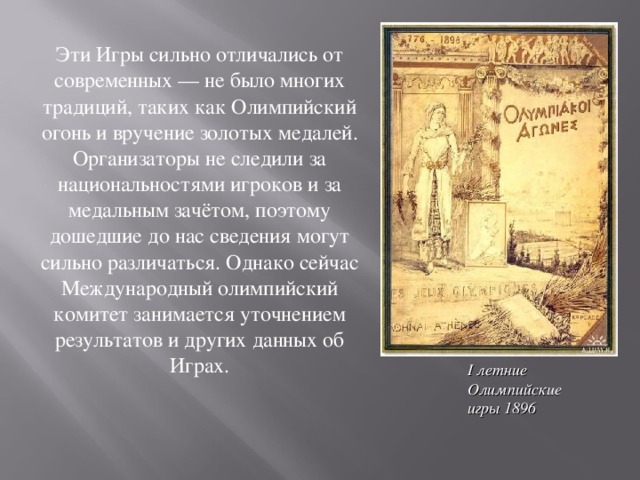 Эти Игры сильно отличались от современных — не было многих традиций, таких как Олимпийский огонь и вручение золотых медалей. Организаторы не следили за национальностями игроков и за медальным зачётом, поэтому дошедшие до нас сведения могут сильно различаться. Однако сейчас Международный олимпийский комитет занимается уточнением результатов и других данных об Играх. I летние Олимпийские игры 1896 