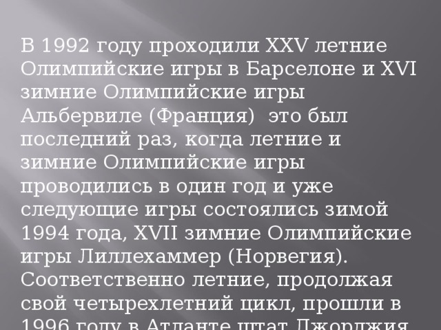 В 1992 году проходили XXV летние Олимпийские игры в Барселоне и XVI зимние Олимпийские игры Альбервиле (Франция) это был последний раз, когда летние и зимние Олимпийские игры проводились в один год и уже следующие игры состоялись зимой 1994 года, XVII зимние Олимпийские игры Лиллехаммер (Норвегия). Соответственно летние, продолжая свой четырехлетний цикл, прошли в 1996 году в Атланте штат Джорджия, XXVI летние Олимпийские игры.          