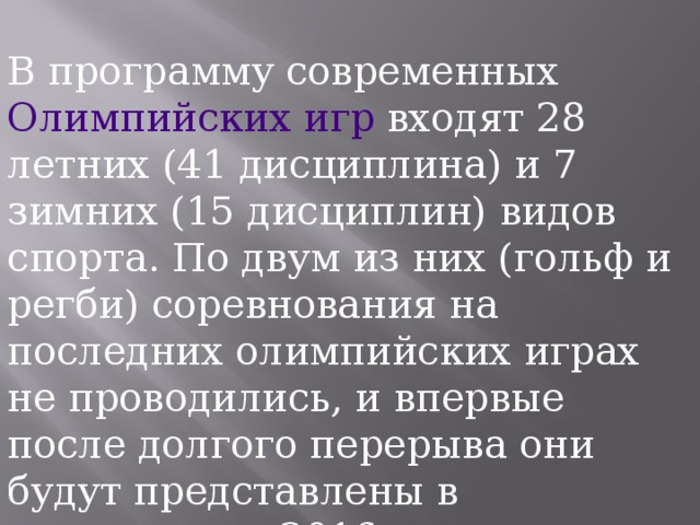 В программу современных Олимпийских игр входят 28 летних (41 дисциплина) и 7 зимних (15 дисциплин) видов спорта. По двум из них (гольф и регби) соревнования на последних олимпийских играх не проводились, и впервые после долгого перерыва они будут представлены в программе в 2016 году. 
