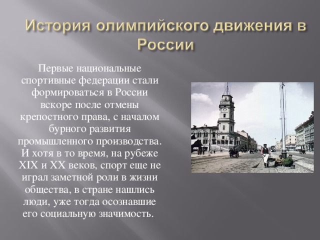 Первые национальные спортивные федерации стали формироваться в России вскоре после отмены крепостного права, с началом бурного развития промышленного производства. И хотя в то время, на рубеже XIX и XX веков, спорт еще не играл заметной роли в жизни общества, в стране нашлись люди, уже тогда осознавшие его социальную значимость. 