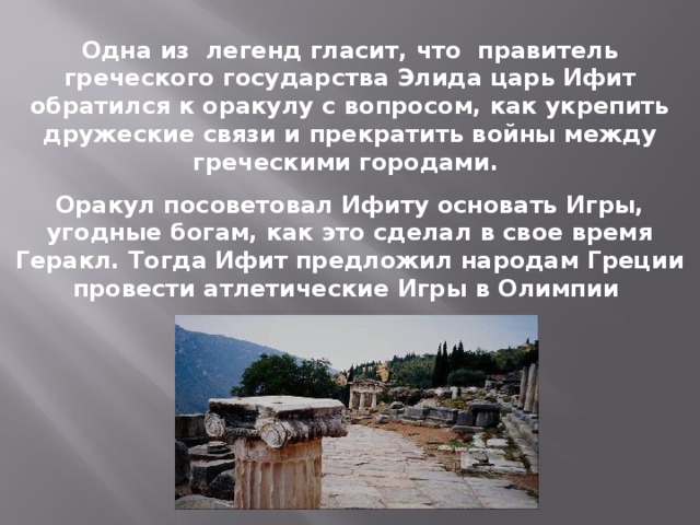 Одна из легенд гласит, что правитель греческого государства Элида царь Ифит обратился к оракулу с вопросом, как укрепить дружеские связи и прекратить войны между греческими городами. Оракул посоветовал Ифиту основать Игры, угодные богам, как это сделал в свое время Геракл. Тогда Ифит предложил народам Греции провести атлетические Игры в Олимпии 