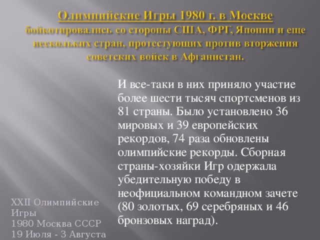 И все-таки в них приняло участие более шести тыс яч спортсменов из 81 страны. Было установлено 36 мировых и 39 европейских рекордов, 74 раза обновлены олимпийские рекорды. С борная страны-хозяйки Игр о держала убедительную победу в неофициальном командном зач ете (80 золотых, 69 серебряных и 46 бронзовых наград).  XXII Олимпийские Игры  1980 Москва СССР  19 Июля - 3 Августа  