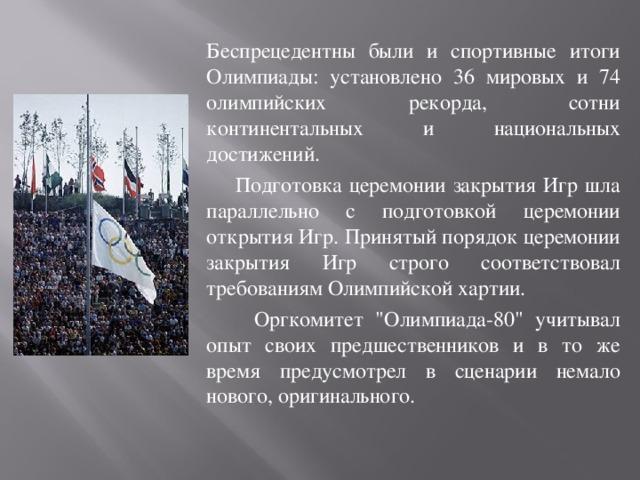 Беспрецедентны были и спортивные итоги Олимпиады: установлено 36 мировых и 74 олимпийских рекорда, сотни континентальных и национальных достижений.  Подготовка церемонии закрытия Игр шла параллельно с подготовкой церемонии открытия Игр. Принятый порядок церемонии закрытия Игр строго соответствовал требованиям Олимпийской хартии.  Оргкомитет 