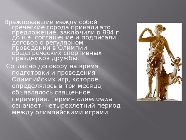 Враждовавшие между собой греческие города приняли это предложение, заключили в 884 г. до н.э. соглашение и подписали договор о регулярном проведении в Олимпии общегреческих спортивных праздников дружбы.  Согласно договору на время подготовки и проведения Олимпийских игр, которое определялось в три месяца, объявлялось священное перемирие. Термин олимпиада означает- четырехлетний период между олимпийскими играми.  