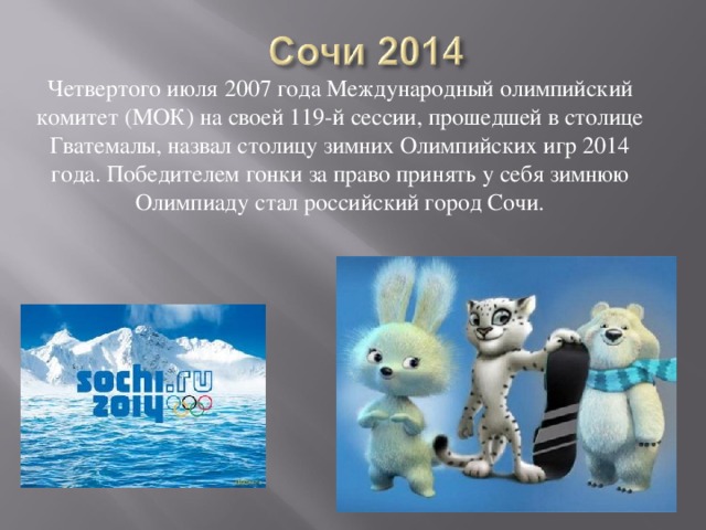 Четвертого июля 2007 года Международный олимпийский комитет (МОК) на своей 119-й сессии, прошедшей в столице Гватемалы, назвал столицу зимних Олимпийских игр 2014 года. Победителем гонки за право принять у себя зимнюю Олимпиаду стал российский город Сочи. 