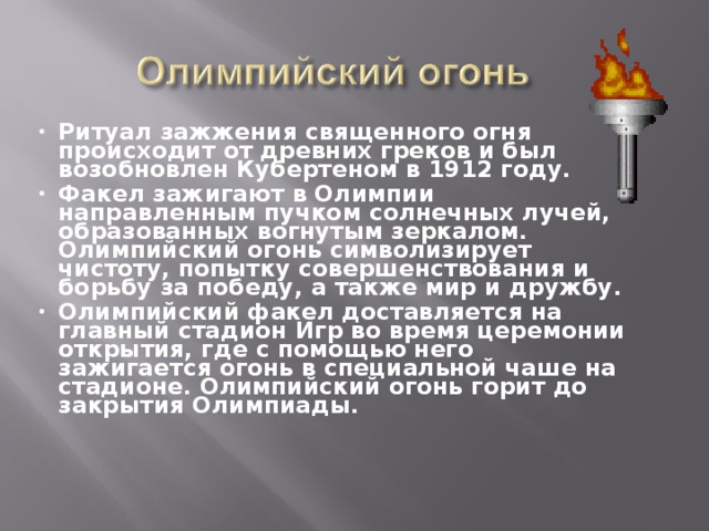 Ритуал зажжения священного огня происходит от древних греков и был возобновлен Кубертеном в 1912 году. Факел зажигают в Олимпии направленным пучком солнечных лучей, образованных вогнутым зеркалом. Олимпийский огонь символизирует чистоту, попытку совершенствования и борьбу за победу, а также мир и дружбу. Олимпийский факел доставляется на главный стадион Игр во время церемонии открытия, где с помощью него зажигается огонь в специальной чаше на стадионе. Олимпийский огонь горит до закрытия Олимпиады. 