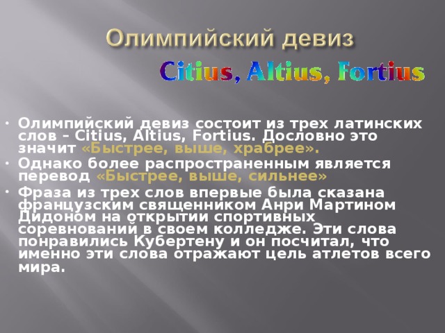 Олимпийский девиз состоит из трех латинских слов – Citius, Altius, Fortius. Дословно это значит «Быстрее, выше, храбрее».  Однако более распространенным является перевод «Быстрее, выше, сильнее»  Фраза из трех слов впервые была сказана французским священником Анри Мартином Дидоном на открытии спортивных соревнований в своем колледже. Эти слова понравились Кубертену и он посчитал, что именно эти слова отражают цель атлетов всего мира.     