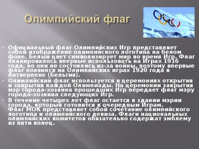 Официальный флаг Олимпийских Игр представляет собой изображение олимпийского логотипа на белом фоне. Белый цвет символизирует мир во время Игр. Флаг планировалось впервые использовать на Играх 1916 года, но они не состоялись из-за войны, поэтому впервые флаг появился на Олимпийских играх 1920 года в Антверпене (Бельгия). Олимпийский флаг используется в церемониях открытия и закрытия каждой Олимпиады. На церемонии закрытия мэр города-хозяина прошедших Игр передает флаг мэру города-хозяина следующих Игр. В течение четырех лет флаг остается в здании мэрии города, который готовится к очередным Играм.  Флаг МОК представляет собой сочетание олимпийского логотипа и олимпийского девиза. Флаги национальных олимпийских комитетов обязательно содержат эмблему из пяти колец. 