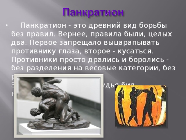  Панкратион - это древний вид борьбы без правил. Вернее, правила были, целых два. Первое запрещало выцарапывать противнику глаза, второе - кусаться. Противники просто дрались и боролись - без разделения на весовые категории, без раундов.  За нарушение правил судья бил нарушителя палкой 