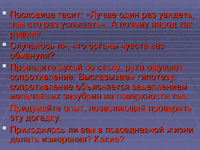 Пословица гасит: «Лучше один раз увидеть, чем сто раз услышать». А почему народ так решил? Случалось ли, что органы чувств вас обманули? Проведите рукой по столу, рука ощущает сопротивление. Высказываем гипотезу: сопротивление объясняется зацеплением мельчайших зазубрин на поверхности тел.  Придумайте опыт, позволяющий проверить эту догадку. Приходилось ли вам в повседневной жизни делать измерения? Какие?