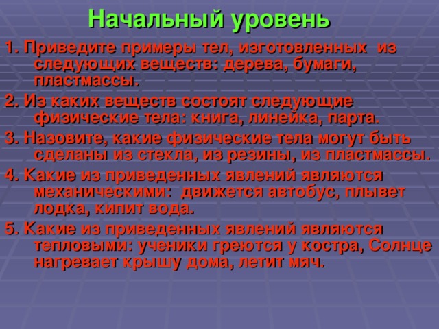 Начальный уровень 1. Приведите примеры тел, изготовленных из следующих веществ: дерева, бумаги, пластмассы. 2. Из каких веществ состоят следующие физические тела: книга, линейка, парта. 3. Назовите, какие физические тела могут быть сделаны из стекла, из резины, из пластмассы. 4. Какие из приведенных явлений являются механическими: движется автобус, плывет лодка, кипит вода. 5. Какие из приведенных явлений являются тепловыми: ученики греются у костра, Солнце нагревает крышу дома, летит мяч.