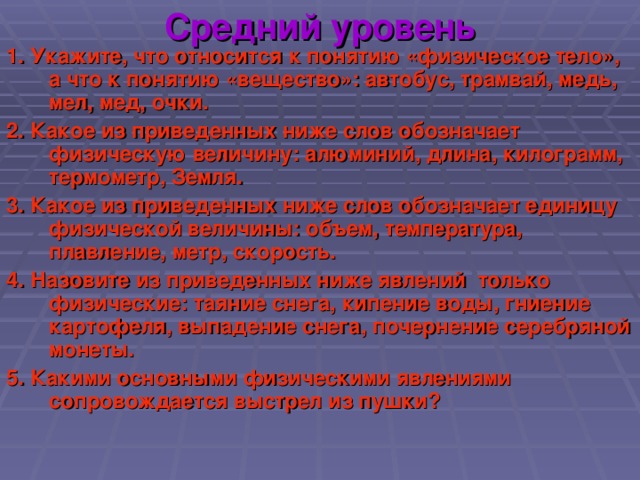 Средний уровень 1. Укажите, что относится к понятию «физическое тело», а что к понятию «вещество»: автобус, трамвай, медь, мел, мед, очки. 2. Какое из приведенных ниже слов обозначает физическую величину: алюминий, длина, килограмм, термометр, Земля. 3. Какое из приведенных ниже слов обозначает единицу физической величины: объем, температура, плавление, метр, скорость. 4. Назовите из приведенных ниже явлений только физические: таяние снега, кипение воды, гниение картофеля, выпадение снега, почернение серебряной монеты. 5. Какими основными физическими явлениями сопровождается выстрел из пушки?