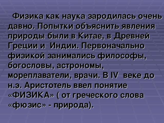 Физика как наука зародилась очень давно. Попытки объяснить явления природы были в Китае, в Древней Греции и Индии. Первоначально физикой занимались философы, богословы, астрономы, мореплаватели, врачи. В IV веке до н.э. Аристотель ввел понятие «ФИЗИКА» ( от греческого слова «фюзис» - природа).