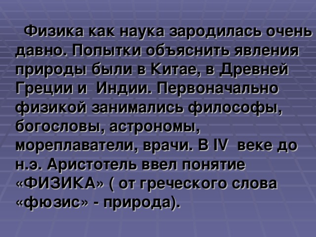 Физика как наука зародилась очень давно. Попытки объяснить явления природы были в Китае, в Древней Греции и Индии. Первоначально физикой занимались философы, богословы, астрономы, мореплаватели, врачи. В IV веке до н.э. Аристотель ввел понятие «ФИЗИКА» ( от греческого слова «фюзис» - природа).