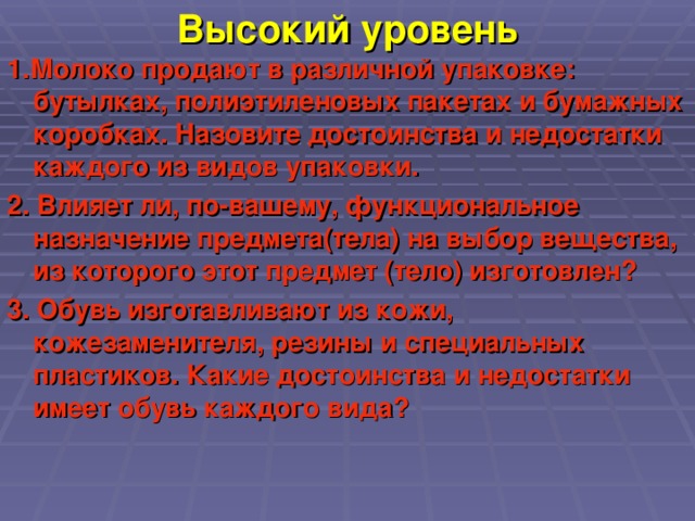 Высокий уровень 1.Молоко продают в различной упаковке: бутылках, полиэтиленовых пакетах и бумажных коробках. Назовите достоинства и недостатки каждого из видов упаковки. 2. Влияет ли, по-вашему, функциональное назначение предмета(тела) на выбор вещества, из которого этот предмет (тело) изготовлен? 3. Обувь изготавливают из кожи, кожезаменителя, резины и специальных пластиков. Какие достоинства и недостатки имеет обувь каждого вида?