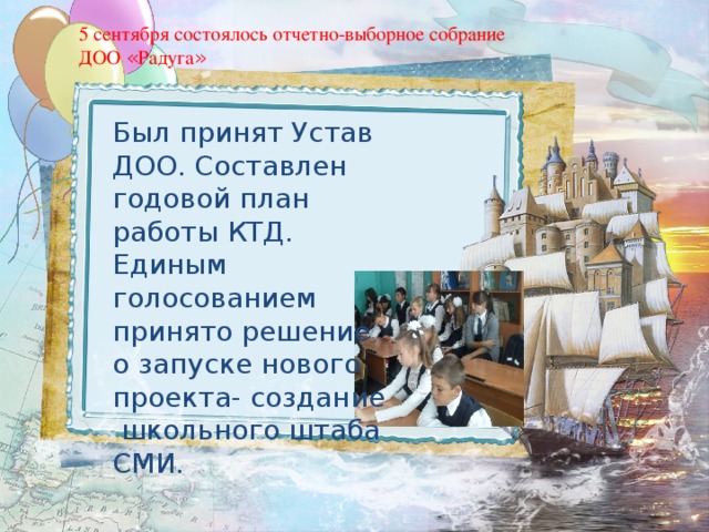 5 сентября состоялось отчетно-выборное собрание ДОО « Радуга » Был принят Устав ДОО. Составлен годовой план работы КТД. Единым голосованием принято решение о запуске нового проекта- создание школьного штаба СМИ. 