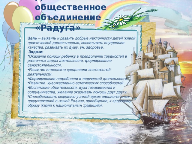 Детское общественное объединение «Радуга» Цель –  выявить и развить добрые наклонности детей живой практической деятельностью, воспитывать внутренние качества, развивать их душу, ум, здоровье.  Задачи: Оказание помощи ребенку в преодолении трудностей в различных видах деятельности, формирование самостоятельности. Развитие интеллекта средствами внеклассной деятельности. Формирование потребности в творческой деятельности. Развитие художественно-эстетических способностей. Воспитание общительности, духа товарищества и сотрудничества, желание оказывать помощь друг другу. Способствовать созданию у детей ярких эмоциональных представлений о нашей Родине, приобщение, к здоровому образу жизни к национальным традициям. 
