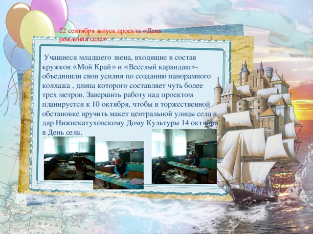  Учащиеся младшего звена, входящие в состав кружков « Мой Край » и « Веселый карандаш » - объединили свои усилия по созданию панорамного коллажа , длина которого составляет чуть более трех метров. Завершить работу над проектом планируется к 10 октября, чтобы в торжественной обстановке вручить макет центральной улицы села в дар Нижнекатуховскому Дому Культуры 14 октября в День села. 22 сентября запуск проекта « День рождения села »  
