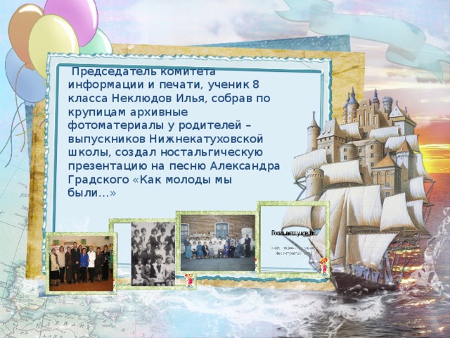  Председатель комитета информации и печати, ученик 8 класса Неклюдов Илья, собрав по крупицам архивные фотоматериалы у родителей – выпускников Нижнекатуховской школы, создал ностальгическую презентацию на песню Александра Градского «Как молоды мы были…» 
