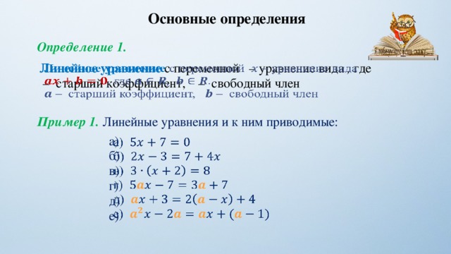 Основные определения Определение 1. Линейное уравнение с переменной – уравнение вида , где    – старший коэффициент, – свободный член Пример 1. Линейные уравнения и к ним приводимые: а)   б) в) г) д) е) 