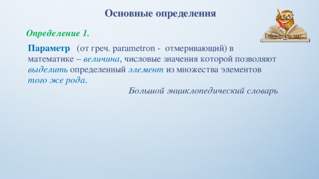 Основные определения Определение 1. Параметр  (от греч. parametron - отмеривающий) в математике – величина , числовые значения которой позволяют выделить  определенный элемент  из множества элементов того же рода . Большой энциклопедический словарь 